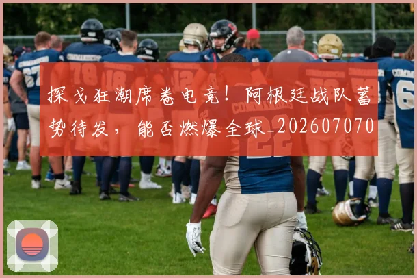 探戈狂潮席卷电竞!阿根廷战队蓄势待发,能否燃爆全球_20260707015528