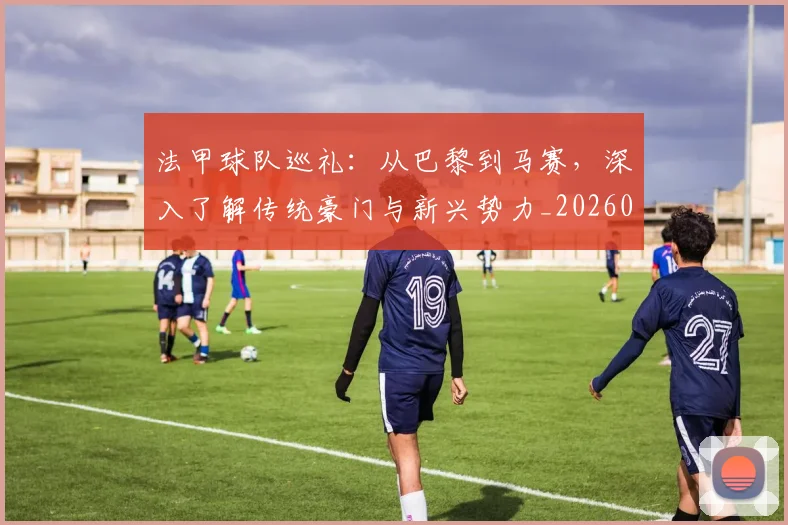法甲球队巡礼:从巴黎到马赛,深入了解传统豪门与新兴势力_20260707153630_20260801172500
