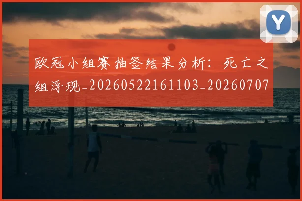 欧冠小组赛抽签结果分析：死亡之组浮现_20260522161103_20260707151020_20260801195736