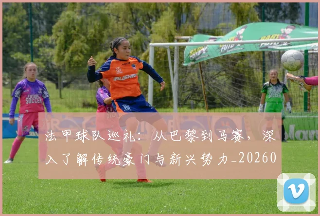 法甲球队巡礼:从巴黎到马赛,深入了解传统豪门与新兴势力_20260707153630_20260801172500