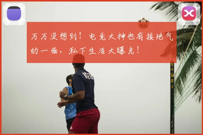 万万没想到!电竞大神也有接地气的一面,私下生活大曝光!