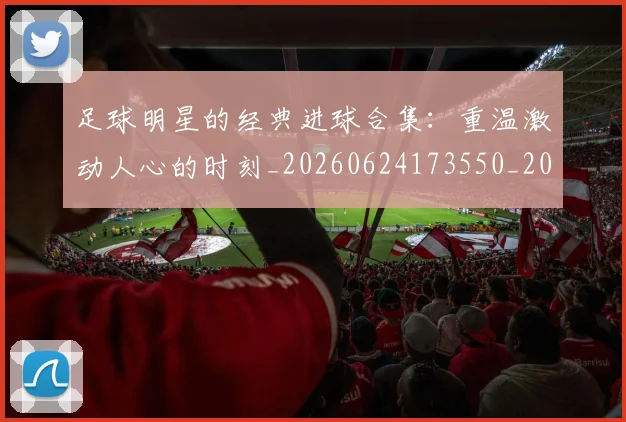 足球明星的经典进球合集:重温激动人心的时刻_20260624173550_20260711205643