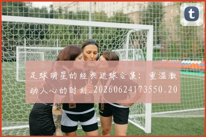 足球明星的经典进球合集:重温激动人心的时刻_20260624173550_20260711205643