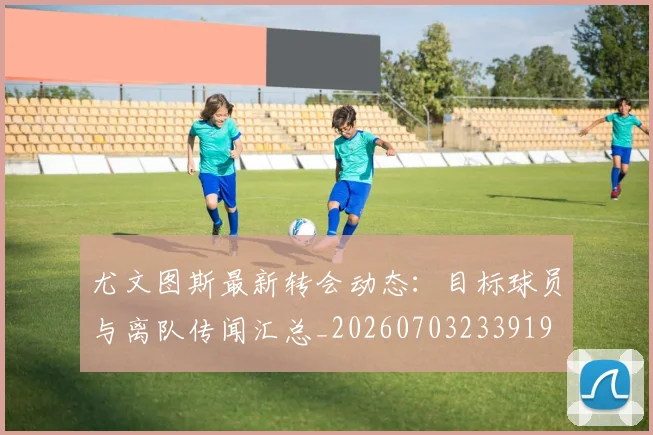 尤文图斯最新转会动态:目标球员与离队传闻汇总_20260703233919