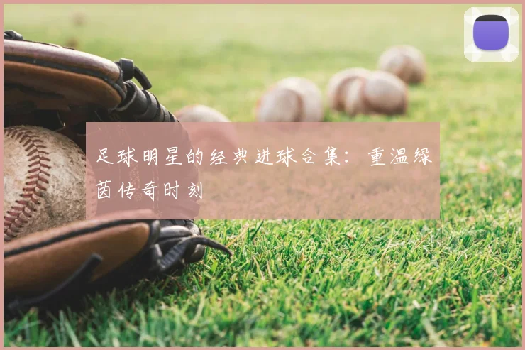 足球明星的经典进球合集:重温绿茵传奇时刻