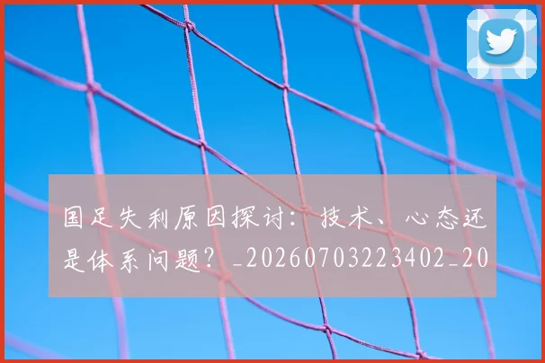 国足失利原因探讨:技术、心态还是体系问题?_20260703223402_20260719162905